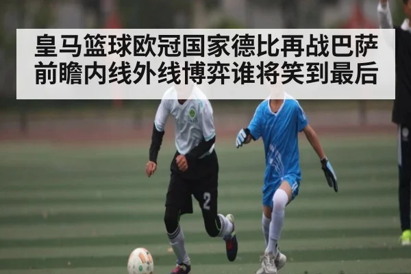 皇马篮球欧冠国家德比再战巴萨前瞻内线外线博弈谁将笑到最后（kaiyun）